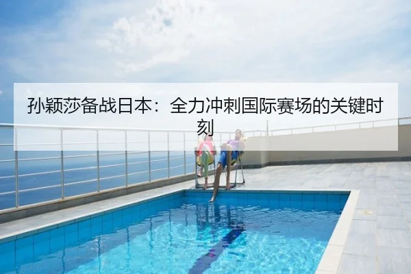 孙颖莎备战日本：全力冲刺国际赛场的关键时刻