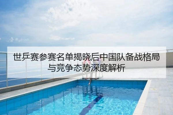 世乒赛参赛名单揭晓后中国队备战格局与竞争态势深度解析