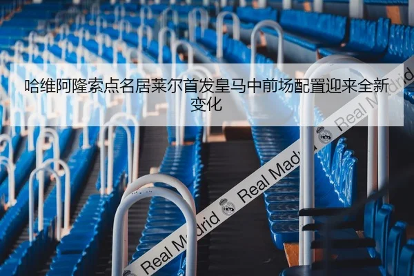 哈维阿隆索点名居莱尔首发皇马中前场配置迎来全新变化