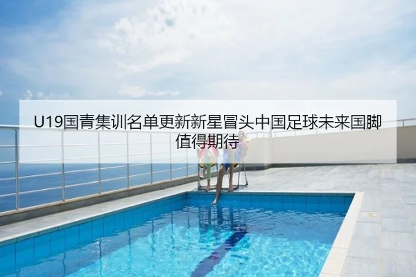 U19国青集训名单更新新星冒头中国足球未来国脚值得期待