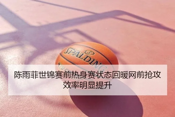陈雨菲世锦赛前热身赛状态回暖网前抢攻效率明显提升