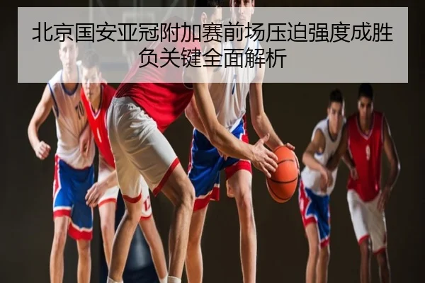 北京国安亚冠附加赛前场压迫强度成胜负关键全面解析