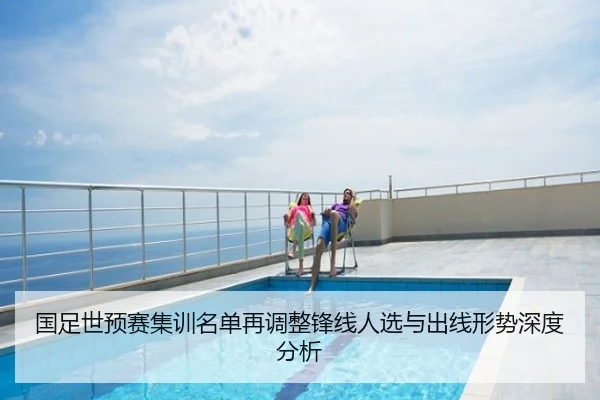 国足世预赛集训名单再调整锋线人选与出线形势深度分析