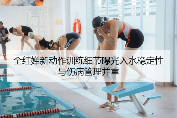 全红婵新动作训练细节曝光入水稳定性与伤病管理并重