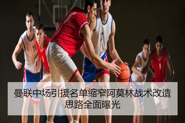 曼联中场引援名单缩窄阿莫林战术改造思路全面曝光