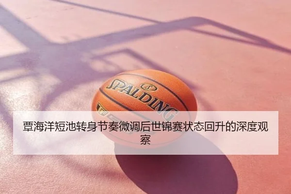 覃海洋短池转身节奏微调后世锦赛状态回升的深度观察