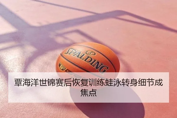 覃海洋世锦赛后恢复训练蛙泳转身细节成焦点