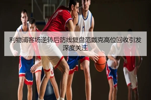 利物浦客场逆转后防线复盘范戴克高位回收引发深度关注